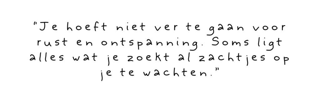 “Je hoeft niet ver te gaan voor rust en ontspanning. Soms ligt alles wat je zoekt al zachtjes op je te wachten.”